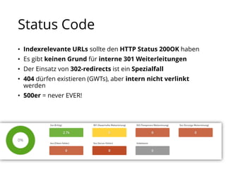 Status Code
• Indexrelevante URLs sollte den HTTP Status 200OK haben
• Es gibt keinen Grund für interne 301 Weiterleitungen
• Der Einsatz von 302-redirects ist ein Spezialfall
• 404 dürfen existieren (GWTs), aber intern nicht verlinkt
werden
• 500er = never EVER!
 