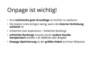 Onpage ist wichtig!
• Eine technische gute Grundlage ist leichter zu skalieren
• Die besten Links bringen wenig, wenn die interne Verlinkung
schlecht ist
• Schlechte User Experience = Schlechte Rankings
• schlechte Rankings müssen durch andere Kanäle
kompensiert werden z.B. AdWords oder BingAds
• Onpage Optimierung ist der größte Hebel auf einer Webseite
 