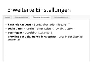 • Parallele Requests – Speed, aber redet mit eurer IT!
• Login Daten – Ideal um einen Relaunch vorab zu testen
• User-Agent – Googlebot ist Standard
• Crawling der Dokumente der Sitemap – URLs in der Sitemap
auswerten
Erweiterte Einstellungen
 