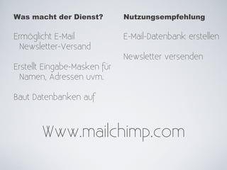 Was macht der Dienst?         Nutzungsempfehlung

Ermöglicht E-Mail             E-Mail-Datenbank erstellen
  Newsletter-Versand
                              Newsletter versenden
Erstellt Eingabe-Masken für
  Namen, Adressen uvm.

Baut Datenbanken auf



       Www.mailchimp.com
 