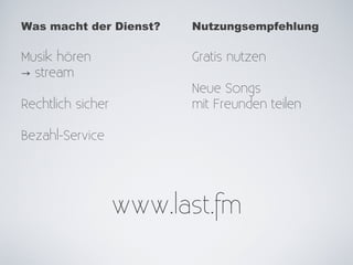 Was macht der Dienst?    Nutzungsempfehlung

Musik hören              Gratis nutzen
→ stream
                         Neue Songs
Rechtlich sicher         mit Freunden teilen

Bezahl-Service




                   www.last.fm
 
