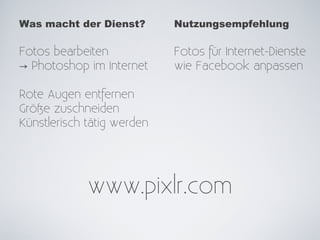 Was macht der Dienst?       Nutzungsempfehlung

Fotos bearbeiten            Fotos für Internet-Dienste
→ Photoshop im Internet     wie Facebook anpassen

Rote Augen entfernen
Größe zuschneiden
Künstlerisch tätig werden




             www.pixlr.com
 