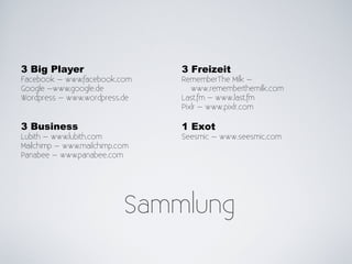 3 Big Player                    3 Freizeit
Facebook – www.facebook.com     RememberThe Milk –
Google –www.google.de              www.rememberthemilk.com
Wordpress – www.wordpress.de    Last.fm – www.last.fm
                                Pixlr – www.pixlr.com

3 Business                      1 Exot
Lubith – www.lubith.com         Seesmic – www.seesmic.com
Mailchimp – www.mailchimp.com
Panabee – www.panabee.com




                           Sammlung
 