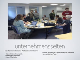 unternehmensseiten
brauchen immer Personen-Profile als Administratoren
                                                      Kennen die genauen Zugriffszahlen und Statistiken
- haben Unternehmensziele                             von registrierten Fans.
- haben Öffnungszeiten
- haben Mitarbeiter
 