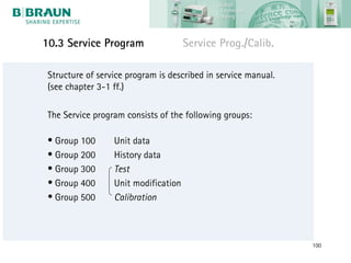 10.3 Service Program                  Service Prog./Calib.

 Structure of service program is described in service manual.
 (see chapter 3-1 ff.)

 The Service program consists of the following groups:

 • Group 100      Unit data
 • Group 200      History data
 • Group 300      Test
 • Group 400      Unit modification
 • Group 500      Calibration



                                                                100
 