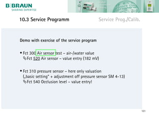 10.3 Service Programm                        Service Prog./Calib.


Demo with exercise of the service program

• Fct 300 Air sensor test – air-/water value
  Fct 520 Air sensor – value entry (182 mV)

• Fct 310 pressure sensor – here only valuation
  („basic setting“ + adjustment off pressure sensor SM 4-13)
  Fct 540 Occlusion level – value entry!




                                                                    101
 