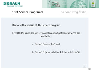 10.3 Service Programm                           Service Prog./Calib.


Demo with exercise of the service program

Fct 310 Pressure sensor – two different adjustment devices are
                          available:

                  a. for Inf. fm and fmS and

                  b. for Inf. P (also valid for Inf. fm + Inf. fmS)




                                                                       102
 