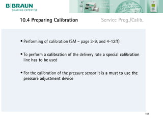 10.4 Preparing Calibration                    Service Prog./Calib.


• Performing of calibration (SM – page 3-9, and 4-12ff)

• To perform a calibration of the delivery rate a special calibration
  line has to be used

• For the calibration of the pressure sensor it is a must to use the
  pressure adjustment device




                                                                        104
 