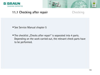 11.1 Checking after repair                           Checking



• See Service Manual chapter 5

• The checklist „Checks after repair“ is separated into 4 parts.
  Depending on the work carried out, the relevant check parts have
  to be performed.




                                                                     106
 