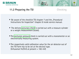 11.2 Preparing the TSI                                    Checking


• Be aware of the checklist TSI chapter 7 and the „Procedural
 Instructions for Inspection“ chapter 8 inside service manual.

• The delivery accuracy check is carried out with a measure cylinder
 or a weight measurement (scale).

• The occlusion pressure check is carried out with a manomenter or an
  electronically measuring system.

• The respectively valid calibration value for the air detector out of
  the TSI form has to be set at the device/-type.
  (Infusomat fm/fmS at present = 182 mV)

                                                                         107
 