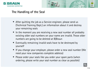 The Handling of the Seal

• After quitting the job as a Service engineer, please send us
  (Technical Training Dept.) an information about it and destroy
  your remaining seals
• In the moment you are receiving a new seal number all probably
  existing older seal numbers on your name are invalid. Those older
  numbers are going to be deleted at B|Braun
• Eventually remaining invalid seals have to be destroyed by
  yourself
• If you change your employer, please order a new seal number (We
  need your new companies complete address)
• Please order your seals like you order your spare parts (when
  ordering, please write your seal number as clear as possible)

                                                                      114
 