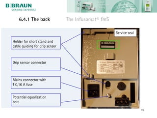 6.4.1 The back              The Infusomat® fmS

                                                     Service seal

Holder for short stand and
cable guiding for drip sensor



Drip sensor connector



Mains connector with
T 0,16 A fuse


Potential equalization
bolt
                                                                    19
 