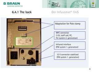 6.4.1 The back   Der Infusomat® fmS


                   Adaptation for Pole clamp


                   MFC connector
                   (12V, staff call, PC,
                   Fm system 2. generation)

                   Infrared interface
                   (FM system 1. generation)


                    12 V connector stabilized
                    (FM system 1. generation)




                                                20
 