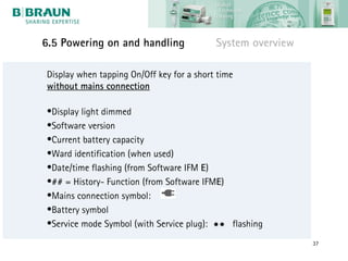 6.5 Powering on and handling               System overview

Display when tapping On/Off key for a short time
without mains connection

•Display light dimmed
•Software version
•Current battery capacity
•Ward identification (when used)
•Date/time flashing (from Software IFM E)
•## = History- Function (from Software IFME)
•Mains connection symbol:
•Battery symbol
•Service mode Symbol (with Service plug):  flashing
                                                             37
 