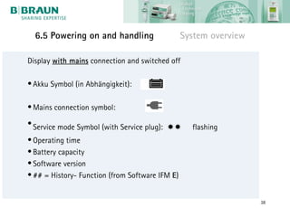 6.5 Powering on and handling                   System overview

Display with mains connection and switched off

• Akku Symbol (in Abhängigkeit):

• Mains connection symbol:

• Service mode Symbol (with Service plug):       flashing
• Operating time
• Battery capacity
• Software version
• ## = History- Function (from Software IFM E)


                                                                   38
 