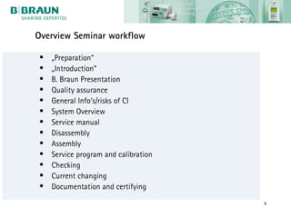Overview Seminar workflow

•   „Preparation“
•   „Introduction“
•   B. Braun Presentation
•   Quality assurance
•   General Info‘s/risks of CI
•   System Overview
•   Service manual
•   Disassembly
•   Assembly
•   Service program and calibration
•   Checking
•   Current changing
•   Documentation and certifying
                                      4
 