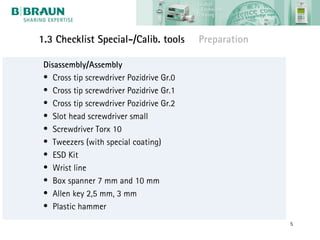 1.3 Checklist Special-/Calib. tools       Preparation

 Disassembly/Assembly
 • Cross tip screwdriver Pozidrive Gr.0
 • Cross tip screwdriver Pozidrive Gr.1
 • Cross tip screwdriver Pozidrive Gr.2
 • Slot head screwdriver small
 • Screwdriver Torx 10
 • Tweezers (with special coating)
 • ESD Kit
 • Wrist line
 • Box spanner 7 mm and 10 mm
 • Allen key 2,5 mm, 3 mm
 • Plastic hammer
                                                        5
 