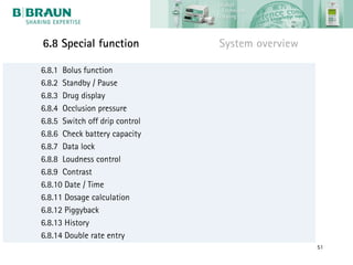 6.8 Special function            System overview

6.8.1 Bolus function
6.8.2 Standby / Pause
6.8.3 Drug display
6.8.4 Occlusion pressure
6.8.5 Switch off drip control
6.8.6 Check battery capacity
6.8.7 Data lock
6.8.8 Loudness control
6.8.9 Contrast
6.8.10 Date / Time
6.8.11 Dosage calculation
6.8.12 Piggyback
6.8.13 History
6.8.14 Double rate entry
                                                  51
 