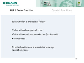 6.8.1 Bolus function                          Special functions


 Bolus function is available as follows:


 •Bolus with volume pre-selection
 •Bolus without volume pre-selection (on demand)
 •Interval bolus


 All bolus functions are also available in dosage
 calculation mode.


                                                                  52
 