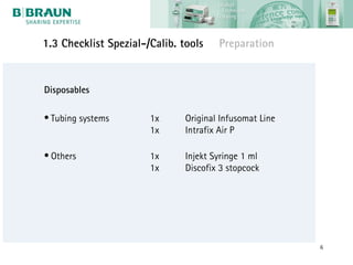 1.3 Checklist Spezial-/Calib. tools    Preparation


Disposables

• Tubing systems       1x      Original Infusomat Line
                       1x      Intrafix Air P

• Others               1x      Injekt Syringe 1 ml
                       1x      Discofix 3 stopcock




                                                         6
 