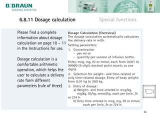 6.8.11 Dosage calculation     Special functions

Please find a complete
information about dosage
calculation on page 10 – 11
in the Instructions for use.

Dosage calculation is a
comfortable arithmetic
operation, which helps the
user to calculate a delivery
rate form different
parameters (rule of three)




                                                   66
 