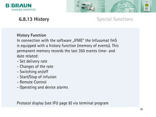 6.8.13 History                                Special functions


History Function
In connection with the software „IFME“ the Infusomat fmS
is equipped with a history function (memory of events). This
permanent memory records the last 350 events time- and
date related:
- Set delivery rate
- Changes of the rate
- Switching on/off
- Start/Stop of infusion
- Remote Control
- Operating and device alarms


Protocol display (see IFU page 8) via terminal program
                                                                   68
 