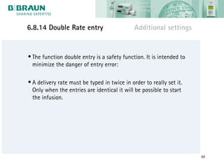 6.8.14 Double Rate entry                      Additional settings


• The function double entry is a safety function. It is intended to
  minimize the danger of entry error:

• A delivery rate must be typed in twice in order to really set it.
  Only when the entries are identical it will be possible to start
  the infusion.




                                                                      69
 