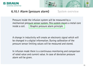 6.10.1 Alarm (pressure alarm)                System overview

Pressure inside the infusion system will be measured by a
mechanical pressure sensor system. This system moves a metal core
inside a coil.    Graphic pressure alarm principle



A change in inductivity will create an electronic signal which will
be changed in a digital information. During calibration of the
pressure sensor limiting values will be measured and stored.

In infusion mode there is a continuous monitoring and comparison
of rated value and current value. In case of deviation pressure
alarm will be given.

                                                                      73
 