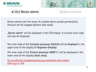 6.10.2 Device alarms                         System overview


Device alarms can‘t be mute. An audible alarm sounds permanently.
Infusion will be stopped (patient safe state).


„Device alarm“ will be displayed in the LCD display. A numeric error code
will also be displayed.


The error code of the Function processor 80c535 will be displayed in the
upper area of the display (7-Segment-Display).
The error code of the Control processor 68HC11 will be displayed in the
lower area of the displays (text area).
For an efficient troubleshooting you need both error codes!
(SM page 2-3ff)
                                                                            74
 