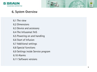 6. System Overview

 6.1 The view
 6.2 Dimensions
 6.3 Device and accessory
 6.4 The Infusomat fmS
 6.5 Powering on and handling
 6.6 Start of Infusion
 6.7 Additional settings
 6.8 Special functions
 6.9 Settings inside Service program
 6.10 Alarms
 6.11 Software versions

                                       8
 
