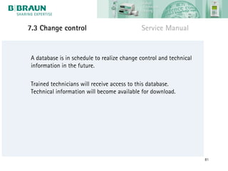 7.3 Change control                           Service Manual


 A database is in schedule to realize change control and technical
 information in the future.

 Trained technicians will receive access to this database.
 Technical information will become available for download.




                                                                     81
 