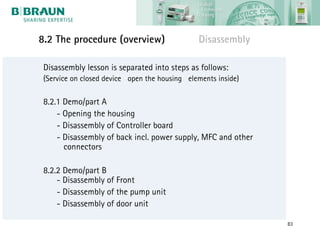 8.2 The procedure (overview)                   Disassembly

 Disassembly lesson is separated into steps as follows:
 (Service on closed device open the housing elements inside)

 8.2.1 Demo/part A
     - Opening the housing
     - Disassembly of Controller board
     - Disassembly of back incl. power supply, MFC and other
       connectors

 8.2.2 Demo/part B
     - Disassembly of Front
     - Disassembly of the pump unit
     - Disassembly of door unit

                                                               83
 