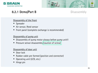 8.2.1 Demo/Part B                                        Disassembly

 Disassembly of the Front
 • Spreader
 • Air sensor, Reed sensor
 • Front panel (complete exchange is recommended)

 Disassembly of pump unit
 • Disassembly of pump motor always before pump unit!!
 • Pressure sensor disassembly (caution of screw)

 Disassembly of door unit
 • Door lock
 • Rubber cable pre formed (position and connector)
 • Operating unit (LCD, etc.)
 • Hinge pin

                                                                       85
 