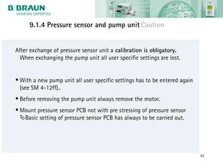 9.1.4 Pressure sensor and pump unit Caution


After exchange of pressure sensor unit a calibration is obligatory.
 When exchanging the pump unit all user specific settings are lost.


• With a new pump unit all user specific settings has to be entered again
  (see SM 4-12ff)..
• Before removing the pump unit always remove the motor.
• Mount pressure sensor PCB not with pre stressing of pressure sensor
  Basic setting of pressure sensor PCB has always to be carried out.




                                                                            93
 