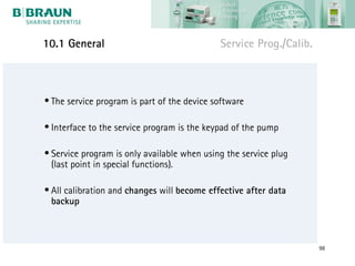 10.1 General                                 Service Prog./Calib.



• The service program is part of the device software

• Interface to the service program is the keypad of the pump

• Service program is only available when using the service plug
  (last point in special functions).

• All calibration and changes will become effective after data
  backup



                                                                    98
 