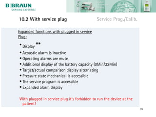 10.2 With service plug                        Service Prog./Calib.

Expanded functions with plugged in service
Plug:
• Display   **
• Acoustic alarm is inactive
• Operating alarms are mute
• Additional display of the battery capacity (0Min/32Min)
• Target/actual comparison display alternating
• Pressure state mechanical is accessible
• The service program is accessible
• Expanded alarm display

With plugged in service plug it‘s forbidden to run the device at the
 patient!
                                                                       99
 
