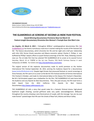 FOR IMMEDIATE RELEASE:
Media Contacts: Platform Media Group; 323.337.9042
Henry Eshelman/Lily Muntzing; heshelman@platformgrp.com / lily@platformgrp.com




 THE GLAMOROUS LIE SCREENS AT SECOND LA INDIE FILM FESTIVAL
               Award-Winning Documentary Premieres New Cut March 16
   Feature-Length Documentary Chronicles One Woman’s Triumph Over One Man’s Lies


Los Angeles, CA March 8, 2013 – YaVaughnie Willkins’ autobiographical documentary film THE
GLAMOROUS LIE has faced a tumultuous road since it started making the rounds of film festivals last
fall. The feature documentary, which chronicles her life and her eight and a half year relationship
with Infor CEO, former Oracle executive and Obama economic advisor Charles E. Phillips, Jr. was
buffeted by Phillips’ lawyers efforts to quash festival screenings of the film. Now, following a brand-
new cut, The LA Indie Film Fest has selected THE GLAMOROUS LIE to screen at its second Festival
Saturday, March 16 at 7:00PM at the Let Live Theatre, 916 North Formosa Avenue in west
Hollywood, CA 90046. For tickets visit http://laindiefilmfest.com/tickets

The original version of the explosive documentary made its world premiere at the Harlem
International Film Festival September 20, 2012, winning the Audience Award for a documentary
(www.harlemfilmfestival.com). Despite legal threats that pressured festivals to cancel screenings at
three festivals, the film went on to screen at the Bel-Air Film Festival and the LA Femme International
Film Festival in October, and made its international debut at the Oaxaca Film Festival in November.
Bel Air’s full-throated support was a bellwether for the film; THE GLAMOROUS LIE took home both
the Audience and Jury Awards for Best Documentary. Then, this past January, the film took home a
Gold      Award      from    the      2012     California     Film    Awards      for  Best    Feature
Documentary http://www.calfilmawards.com.

THE GLAMOROUS LIE tells a story that would make for a fantastic fictional drama: high-placed
boyfriend caught cheating; scorned girlfriend seeks very public acknowledgement. Billboards
throughout the country showing a very literal picture of couple, with the message “you are my soul
mate forever” posted larger than life over the streets of New York, Atlanta and Silicon Valley.



                                                  ++more++



                                  Platform Media Group
                              An Eshelman Red Rose Company
    1111 North las Palmas Avenue ∙ Los Angeles, Ca 90038 ∙ 323.337.9042 ∙        fax.323.658.8750
 