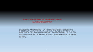 POR QUE ES ESPECIALMEMENTE GRAVE
EL CIBERBULLYING?
DEBIDO AL ANONIMATO , LA NO PERCEPCION DIRECTA O
INMEDIATA DEL DAÑO CAUSADO Y LA ADOPCION DE ROLES
IMAGINARIOS EN LA RED QUE LO CONVIERTEN EN UN TEMA
GRAVE.
9
 
