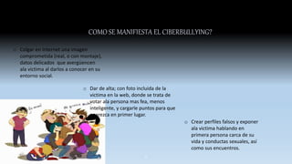 COMO SE MANIFIESTA EL CIBERBULLYING?
o Colgar en internet una imagen
comprometida (real, o con montaje),
datos delicados que avergüencen
ala victima al darlos a conocer en su
entorno social.
o Dar de alta; con foto incluida de la
victima en la web, donde se trata de
votar ala persona mas fea, menos
inteligente, y cargarle puntos para que
aparezca en primer lugar.
o Crear perfiles falsos y exponer
ala victima hablando en
primera persona carca de su
vida y conductas sexuales, así
como sus encuentros.
5
 