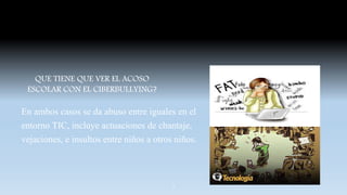 QUE TIENE QUE VER EL ACOSO
ESCOLAR CON EL CIBERBULLYING?
En ambos casos se da abuso entre iguales en el
entorno TIC, incluye actuaciones de chantaje,
vejaciones, e insultos entre niños a otros niños.
7
 