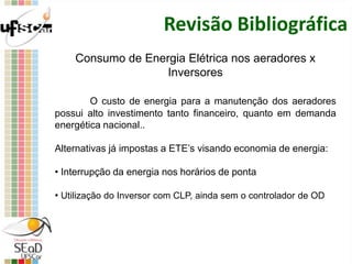 Revisão Bibliográfica
Consumo de Energia Elétrica nos aeradores x
Inversores
O custo de energia para a manutenção dos aeradores
possui alto investimento tanto financeiro, quanto em demanda
energética nacional..
Alternativas já impostas a ETE’s visando economia de energia:
• Interrupção da energia nos horários de ponta
• Utilização do Inversor com CLP, ainda sem o controlador de OD
 
