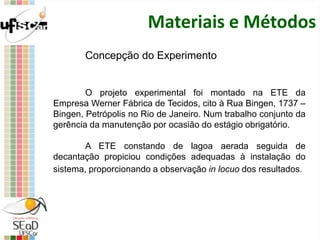 Materiais e Métodos
Concepção do Experimento
O projeto experimental foi montado na ETE da
Empresa Werner Fábrica de Tecidos, cito à Rua Bingen, 1737 –
Bingen, Petrópolis no Rio de Janeiro. Num trabalho conjunto da
gerência da manutenção por ocasião do estágio obrigatório.
A ETE constando de lagoa aerada seguida de
decantação propiciou condições adequadas à instalação do
sistema, proporcionando a observação in locuo dos resultados.
 