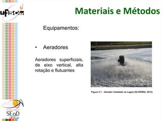 Materiais e Métodos
Equipamentos:
• Aeradores
Aeradores superficiais,
de eixo vertical, alta
rotação e flutuantes
Figura 3.1 – Aerador Instalado na Lagoa (OLIVEIRA, 2013)
 