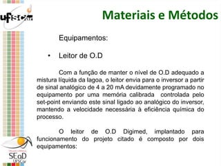 Materiais e Métodos
Equipamentos:
• Leitor de O.D
Com a função de manter o nível de O.D adequado a
mistura líquida da lagoa, o leitor envia para o inversor a partir
de sinal analógico de 4 a 20 mA devidamente programado no
equipamento por uma memória calibrada controlada pelo
set-point enviando este sinal ligado ao analógico do inversor,
mantendo a velocidade necessária à eficiência química do
processo.
O leitor de O.D Digimed, implantado para
funcionamento do projeto citado é composto por dois
equipamentos:
 