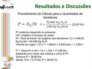 Resultados e Discussões
Procedimento de Cálculo para a Quantidade de
Aeradores
P= potencia requerida no processo
O2= oxigênio a fornecer ao reator
N = Taxa de transf. de oxigênio dos aeradores. O2=1.248,05
Kg O2/dia = 52,002 Kg O2/h
Volume da Lagoa = Q x t = 1.800m3 x 0,625 dias = 1.125m3
P’ = 10(w/m3) x Vol = 10 x 1,125 = 11,250 Kw
Adotando-se o maior dos valores e como P>P’,
Toma-se P = 28,89 Kw.
Sendo 1CV = 0,74 Kw, P = 39,04 CV
 