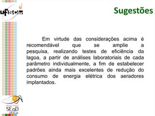 Sugestões
Em virtude das considerações acima é
recomendável que se amplie a
pesquisa, realizando testes de eficiência da
lagoa, a partir de análises laboratoriais de cada
parâmetro individualmente, a fim de estabelecer
padrões ainda mais excelentes de redução do
consumo de energia elétrica dos aeradores
implantados.
 