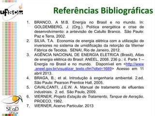 Referências Bibliográficas
1. BRANCO, A M.B. Energia no Brasil e no mundo. In:
GOLDEMBERG, J. (Org.). Política energética e crise de
desenvolvimento: a antevisão de Catullo Branco. São Paulo:
Paz e Terra, 2002.
2. SILVA. T.A. Economia de energia elétrica com a utilização de
inversores no sistema de umidificação da retorção da Werner
Fábrica de Tecidos. SENAI, Rio de Janeiro, 2012.
3. AGÊNCIA NACIONAL DE ENERGIA ELETRICA (Brasil), Atlas
de energia elétrica do Brasil: ANEEL, 2008. 236 p.: il. Parte 1 –
Energia no Brasil e no mundo. Disponível em <http://www
.aneel.gov.br/visualizar_texto.cfm?idtxt=1689> Acesso em 11
abril 2013.
4. BRAGA, B.; et al. Introdução à engenharia ambiental. 2.ed.
São Paulo: Pearson Prentice Hall, 2005.
5. CAVALCANTI, J.E.W. A. Manual de tratamento de efluentes
industriais. 2. ed. São Paulo, 2009.
6. WERNER, Projeto Estação de Tratamento, Tanque de Aeração.
PROECO, 1982.
7. WERNER, Acervo Particular. 2013
 