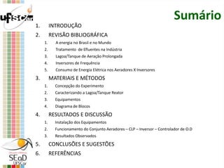 Sumário
1. INTRODUÇÃO
2. REVISÃO BIBLIOGRÁFICA
1. A energia no Brasil e no Mundo
2. Tratamento de Efluentes na Indústria
3. Lagoa/Tanque de Aeração Prolongada
4. Inversores de Frequência
5. Consumo de Energia Elétrica nos Aeradores X Inversores
3. MATERIAIS E MÉTODOS
1. Concepção do Experimento
2. Caracterizando a Lagoa/Tanque Reator
3. Equipamentos
4. Diagrama de Blocos
4. RESULTADOS E DISCUSSÃO
1. Instalação dos Equipamentos
2. Funcionamento do Conjunto Aeradores – CLP – Inversor – Controlador de O.D
3. Resultados Observados
5. CONCLUSÕES E SUGESTÕES
6. REFERÊNCIAS
 