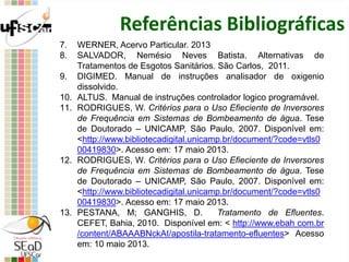 Referências Bibliográficas
7. WERNER, Acervo Particular. 2013
8. SALVADOR, Nemésio Neves Batista. Alternativas de
Tratamentos de Esgotos Sanitários. São Carlos, 2011.
9. DIGIMED. Manual de instruções analisador de oxigenio
dissolvido.
10. ALTUS. Manual de instruções controlador logico programável.
11. RODRIGUES, W. Critérios para o Uso Efieciente de Inversores
de Frequência em Sistemas de Bombeamento de água. Tese
de Doutorado – UNICAMP, São Paulo, 2007. Disponível em:
<http://www.bibliotecadigital.unicamp.br/document/?code=vtls0
00419830>. Acesso em: 17 maio 2013.
12. RODRIGUES, W. Critérios para o Uso Efieciente de Inversores
de Frequência em Sistemas de Bombeamento de água. Tese
de Doutorado – UNICAMP, São Paulo, 2007. Disponível em:
<http://www.bibliotecadigital.unicamp.br/document/?code=vtls0
00419830>. Acesso em: 17 maio 2013.
13. PESTANA, M; GANGHIS, D. Tratamento de Efluentes.
CEFET, Bahia, 2010. Disponível em: < http://www.ebah com.br
/content/ABAAABNckAI/apostila-tratamento-efluentes> Acesso
em: 10 maio 2013.
 