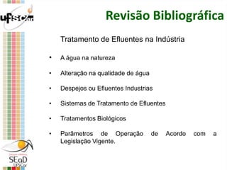 Revisão Bibliográfica
Tratamento de Efluentes na Indústria
• A água na natureza
• Alteração na qualidade de água
• Despejos ou Efluentes Industrias
• Sistemas de Tratamento de Efluentes
• Tratamentos Biológicos
• Parâmetros de Operação de Acordo com a
Legislação Vigente.
 